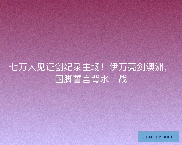 七万人见证创纪录主场！伊万亮剑澳洲，国脚誓言背水一战