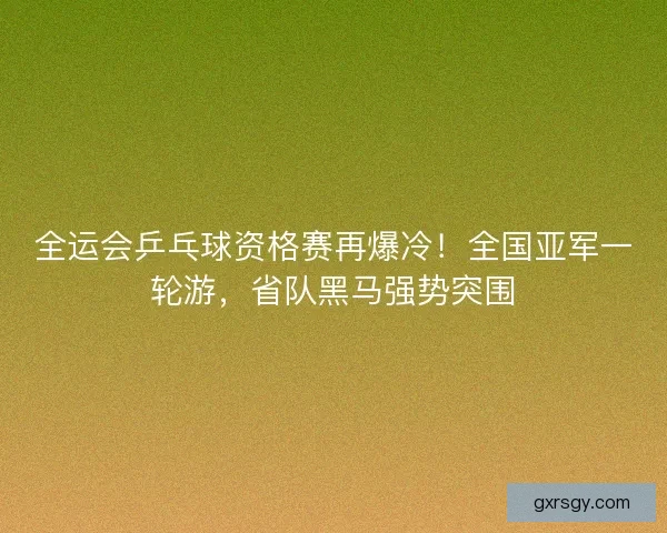 全运会乒乓球资格赛再爆冷！全国亚军一轮游，省队黑马强势突围