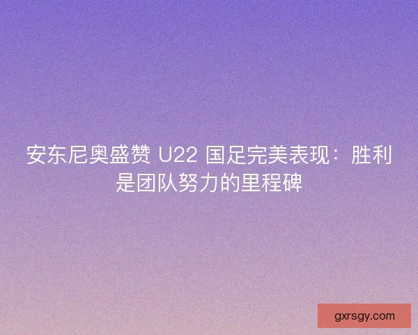 安东尼奥盛赞 U22 国足完美表现：胜利是团队努力的里程碑
