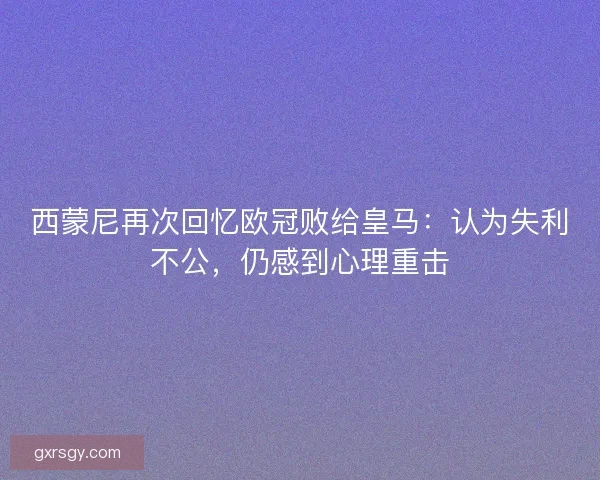 西蒙尼再次回忆欧冠败给皇马：认为失利不公，仍感到心理重击