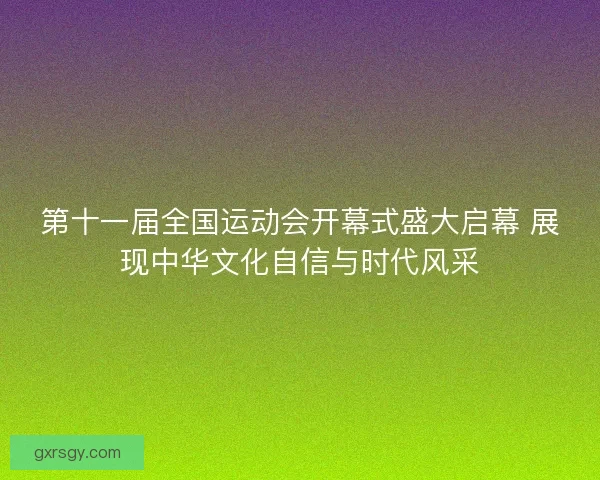 第十一届全国运动会开幕式盛大启幕 展现中华文化自信与时代风采