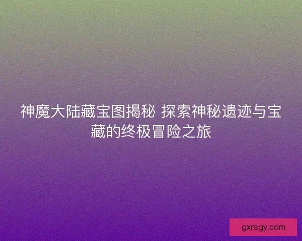 神魔大陆藏宝图揭秘 探索神秘遗迹与宝藏的终极冒险之旅