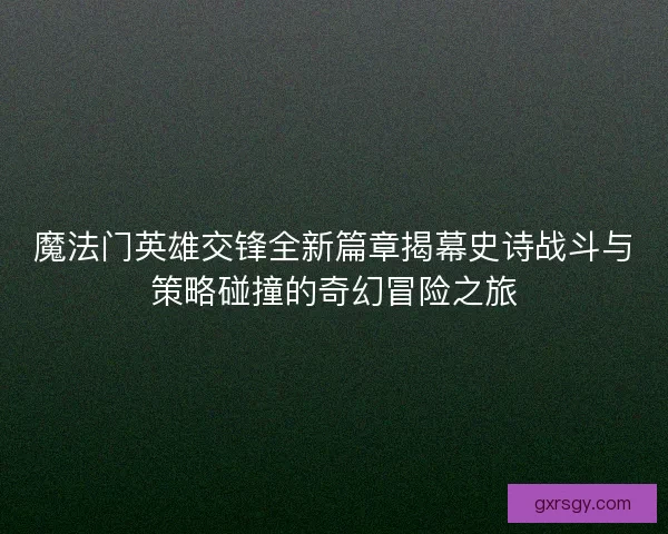 魔法门英雄交锋全新篇章揭幕史诗战斗与策略碰撞的奇幻冒险之旅