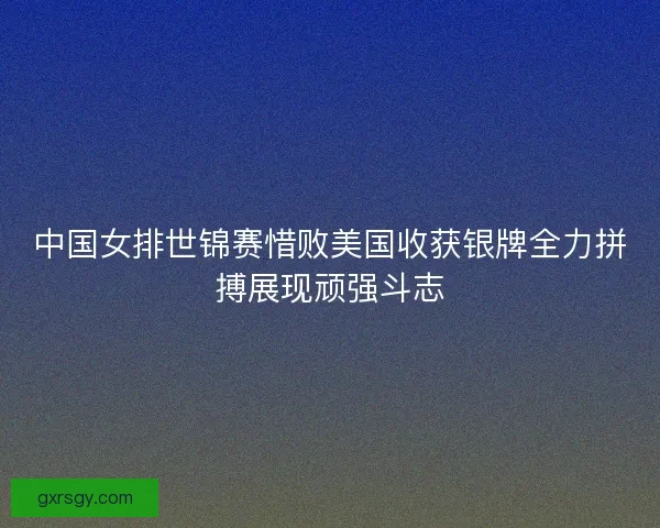 中国女排世锦赛惜败美国收获银牌全力拼搏展现顽强斗志 中国女排世锦赛惜败美国收获银牌全力拼搏展现顽强斗志