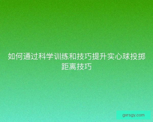 如何通过科学训练和技巧提升实心球投掷距离技巧