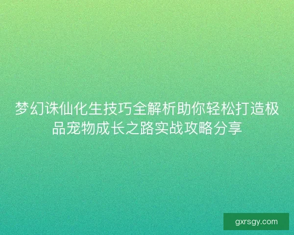 梦幻诛仙化生技巧全解析助你轻松打造极品宠物成长之路实战攻略分享
