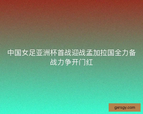 中国女足亚洲杯首战迎战孟加拉国全力备战力争开门红