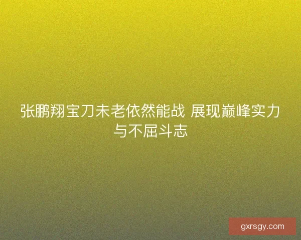 张鹏翔宝刀未老依然能战 展现巅峰实力与不屈斗志 张鹏翔宝刀未老依然能战 展现巅峰实力与不屈斗志