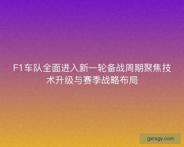 F1车队全面进入新一轮备战周期聚焦技术升级与赛季战略布局