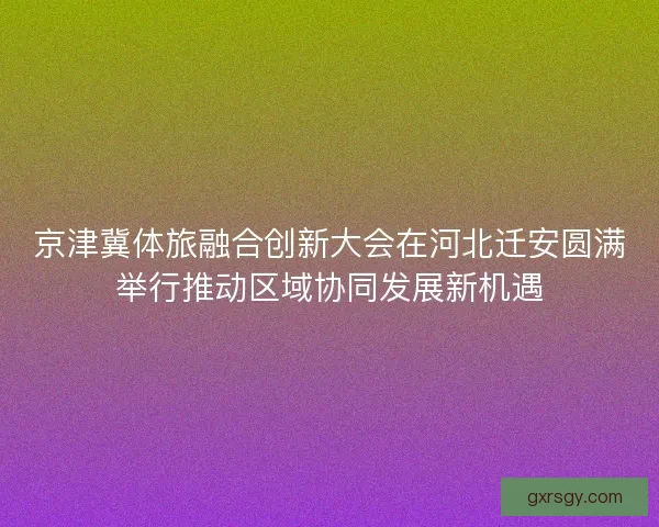 京津冀体旅融合创新大会在河北迁安圆满举行推动区域协同发展新机遇