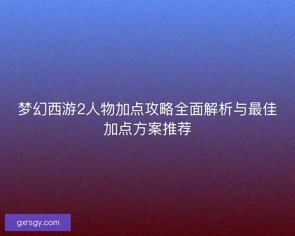 梦幻西游2人物加点攻略全面解析与最佳加点方案推荐 梦幻西游2人物加点攻略全面解析与最佳加点方案推荐