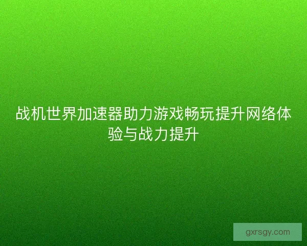 战机世界加速器助力游戏畅玩提升网络体验与战力提升