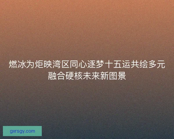 燃冰为炬映湾区同心逐梦十五运共绘多元融合硬核未来新图景 燃冰为炬映湾区同心逐梦十五运共绘多元融合硬核未来新图景