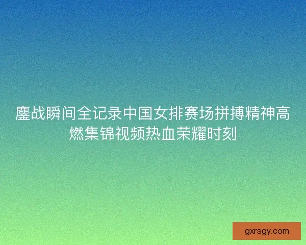 鏖战瞬间全记录中国女排赛场拼搏精神高燃集锦视频热血荣耀时刻