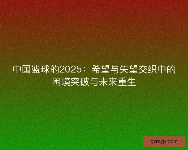 中国篮球的2025:希望与失望交织中的困境突破与未来重生 中国篮球的2025:希望与失望交织中的困境突破与未来重生