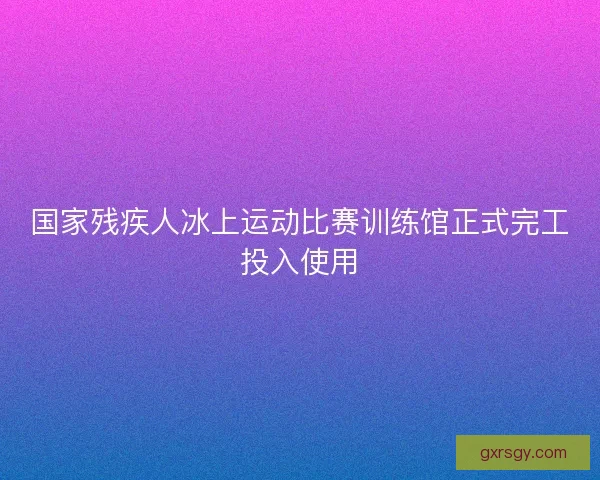 国家残疾人冰上运动比赛训练馆正式完工投入使用