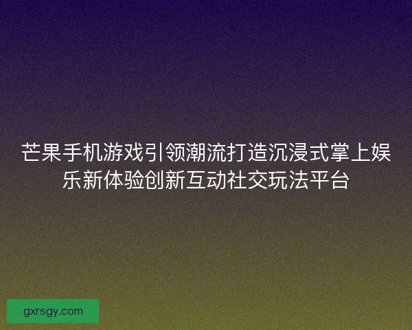 芒果手机游戏引领潮流打造沉浸式掌上娱乐新体验创新互动社交玩法平台 芒果手机游戏引领潮流打造沉浸式掌上娱乐新体验创新互动社交玩法平台