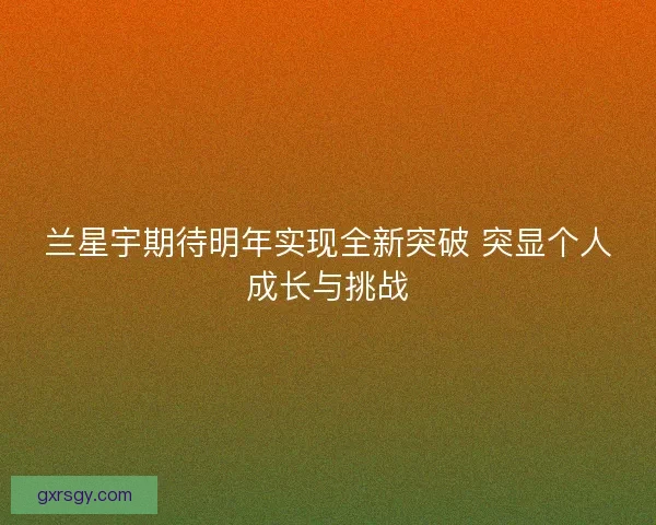 兰星宇期待明年实现全新突破 突显个人成长与挑战 兰星宇期待明年实现全新突破 突显个人成长与挑战