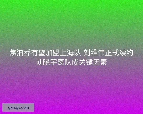 焦泊乔有望加盟上海队 刘维伟正式续约刘晓宇离队成关键因素 焦泊乔有望加盟上海队 刘维伟正式续约刘晓宇离队成关键因素