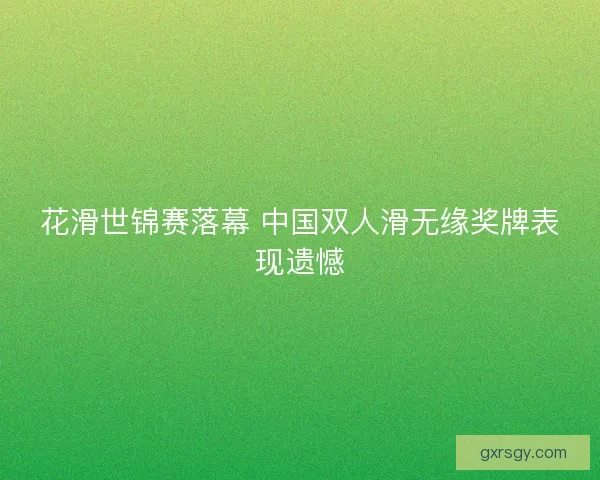 花滑世锦赛落幕 中国双人滑无缘奖牌表现遗憾