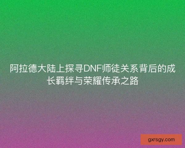 阿拉德大陆上探寻DNF师徒关系背后的成长羁绊与荣耀传承之路