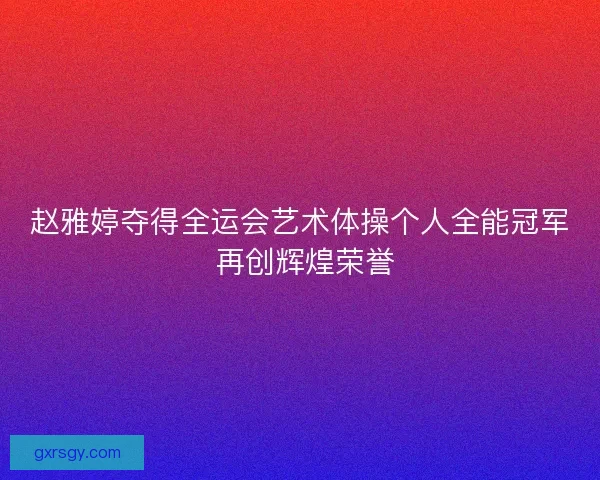 赵雅婷夺得全运会艺术体操个人全能冠军 再创辉煌荣誉 赵雅婷夺得全运会艺术体操个人全能冠军 再创辉煌荣誉